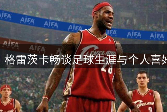 格雷茨卡畅谈足球生涯与个人喜好